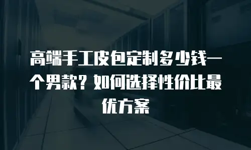 高端手工皮包定制多少钱一个男款？如何选择性价比最优方案
