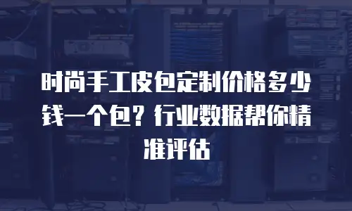 时尚手工皮包定制价格多少钱一个包？行业数据帮你精准评估