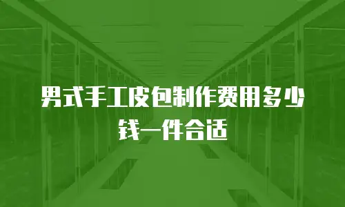 男式手工皮包制作费用多少钱一件合适