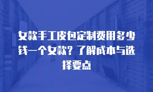女款手工皮包定制费用多少钱一个女款？了解成本与选择要点