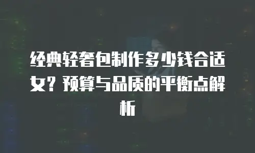 经典轻奢包制作多少钱合适女？预算与品质的平衡点解析