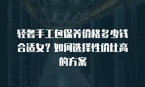 轻奢手工包保养价格多少钱合适女？如何选择性价比高的方案