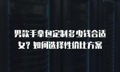 男款手拿包定制多少钱合适女？如何选择性价比方案