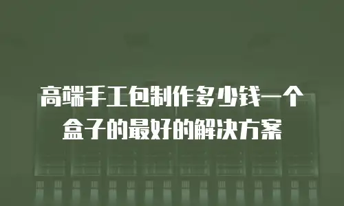 高端手工包制作多少钱一个盒子的最好的解决方案