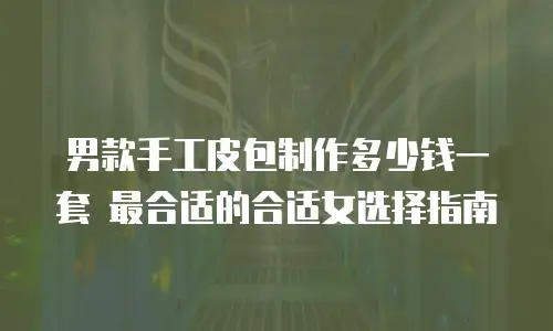 男款手工皮包制作多少钱一套 最合适的合适女选择指南