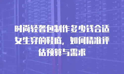 时尚轻奢包制作多少钱合适女生穿的鞋底，如何精准评估预算与需求