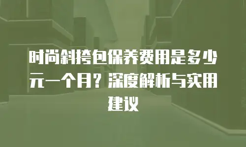 时尚斜挎包保养费用是多少元一个月？深度解析与实用建议
