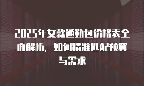 2025年女款通勤包价格表全面解析，如何精准匹配预算与需求