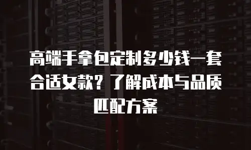 高端手拿包定制多少钱一套合适女款？了解成本与品质匹配方案