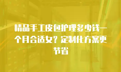 精品手工皮包护理多少钱一个月合适女？定制化方案更节省