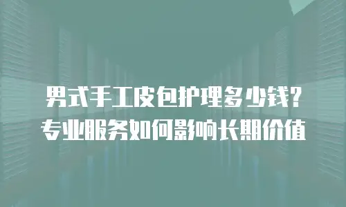 男式手工皮包护理多少钱？专业服务如何影响长期价值