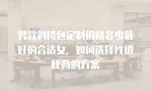 男款斜挎包定制价格多少最好的合适女，如何选择性价比高的方案