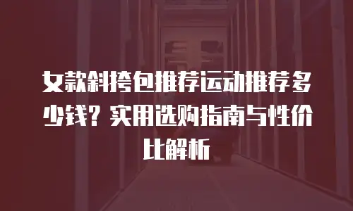 女款斜挎包推荐运动推荐多少钱？实用选购指南与性价比解析