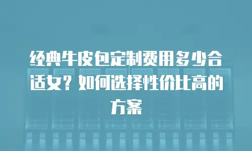 经典牛皮包定制费用多少合适女？如何选择性价比高的方案