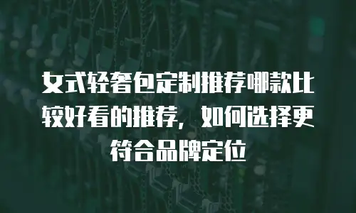 女式轻奢包定制推荐哪款比较好看的推荐，如何选择更符合品牌定位
