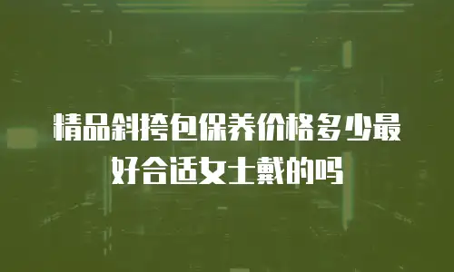 精品斜挎包保养价格多少最好合适女士戴的吗