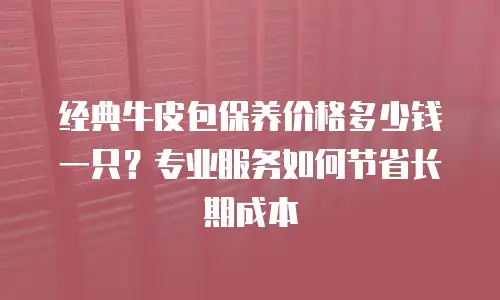 经典牛皮包保养价格多少钱一只？专业服务如何节省长期成本