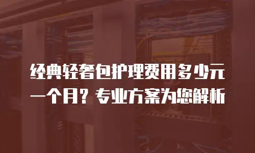 经典轻奢包护理费用多少元一个月？专业方案为您解析