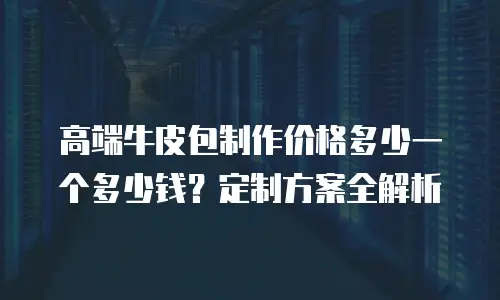 高端牛皮包制作价格多少一个多少钱？定制方案全解析