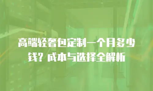 高端轻奢包定制一个月多少钱？成本与选择全解析