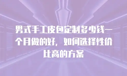 男式手工皮包定制多少钱一个月做的好，如何选择性价比高的方案