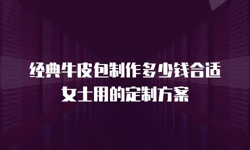 经典牛皮包制作多少钱合适女士用的定制方案