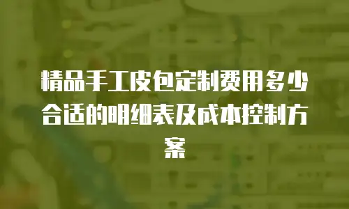 精品手工皮包定制费用多少合适的明细表及成本控制方案
