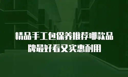 精品手工包保养推荐哪款品牌最好看又实惠耐用