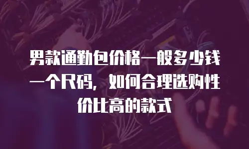 男款通勤包价格一般多少钱一个尺码，如何合理选购性价比高的款式