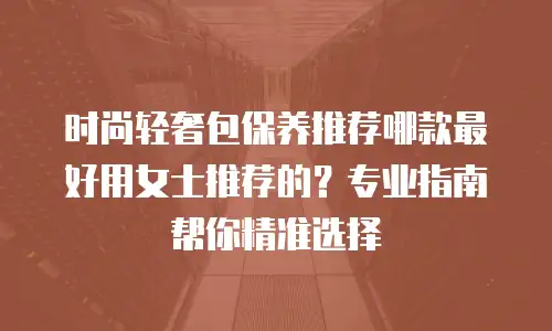 时尚轻奢包保养推荐哪款最好用女士推荐的？专业指南帮你精准选择
