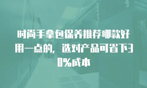 时尚手拿包保养推荐哪款好用一点的，选对产品可省下30%成本
