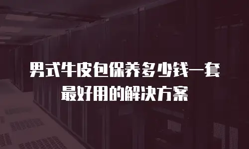男式牛皮包保养多少钱一套最好用的解决方案