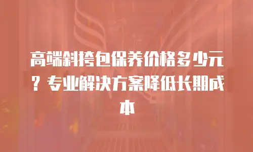 高端斜挎包保养价格多少元？专业解决方案降低长期成本