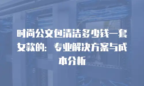 时尚公文包清洁多少钱一套女款的：专业解决方案与成本分析