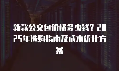 新款公文包价格多少钱？2025年选购指南及成本优化方案