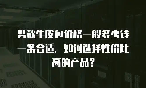 男款牛皮包价格一般多少钱一条合适，如何选择性价比高的产品？
