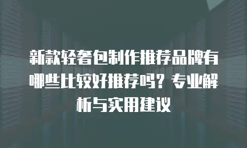新款轻奢包制作推荐品牌有哪些比较好推荐吗？专业解析与实用建议