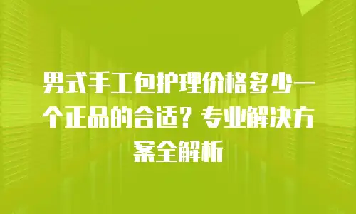 男式手工包护理价格多少一个正品的合适？专业解决方案全解析