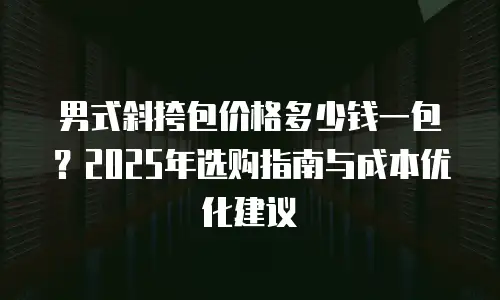 男式斜挎包价格多少钱一包？2025年选购指南与成本优化建议