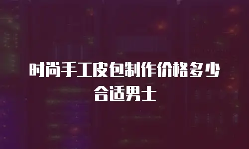 时尚手工皮包制作价格多少合适男士