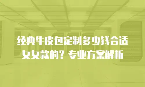 经典牛皮包定制多少钱合适女女款的？专业方案解析