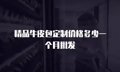 精品牛皮包定制价格多少一个月批发