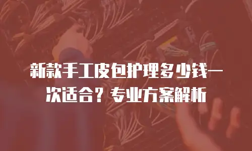 新款手工皮包护理多少钱一次适合？专业方案解析