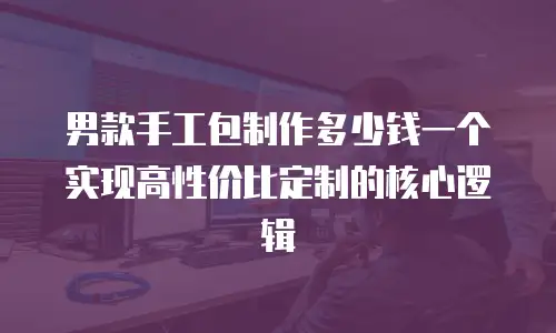 男款手工包制作多少钱一个 实现高性价比定制的核心逻辑
