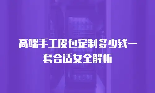 高端手工皮包定制多少钱一套合适女全解析