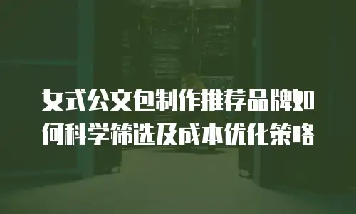 女式公文包制作推荐品牌如何科学筛选及成本优化策略