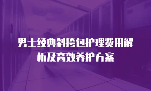 男士经典斜挎包护理费用解析及高效养护方案