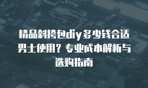 精品斜挎包diy多少钱合适男士使用？专业成本解析与选购指南
