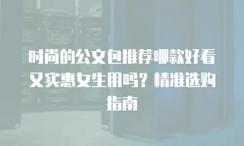 时尚的公文包推荐哪款好看又实惠女生用吗？精准选购指南