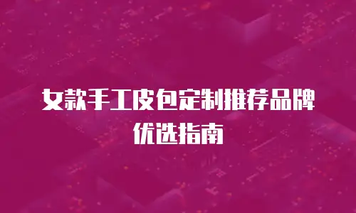 女款手工皮包定制推荐品牌优选指南